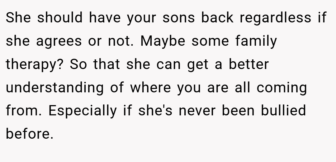 She should have your sons back regardless if she agrees or not. Maybe some family therapy? So that she can get a better understanding of where you are all coming from. Especially if she's never been bullied before.