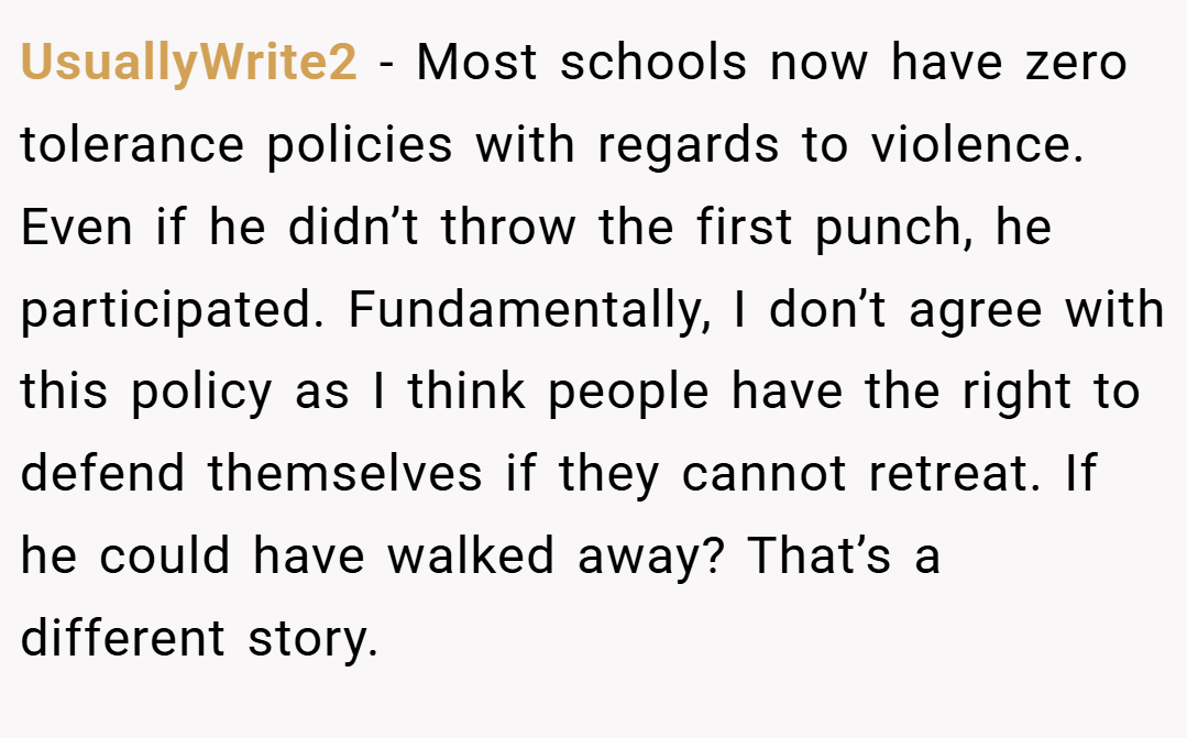 UsuallyWrite2 − Most schools now have zero tolerance policies with regards to violence. Even if he didn’t throw the first punch, he participated. Fundamentally, I don’t agree with this policy as I think people have the right to defend themselves if they cannot retreat. If he could have walked away? That’s a different story.