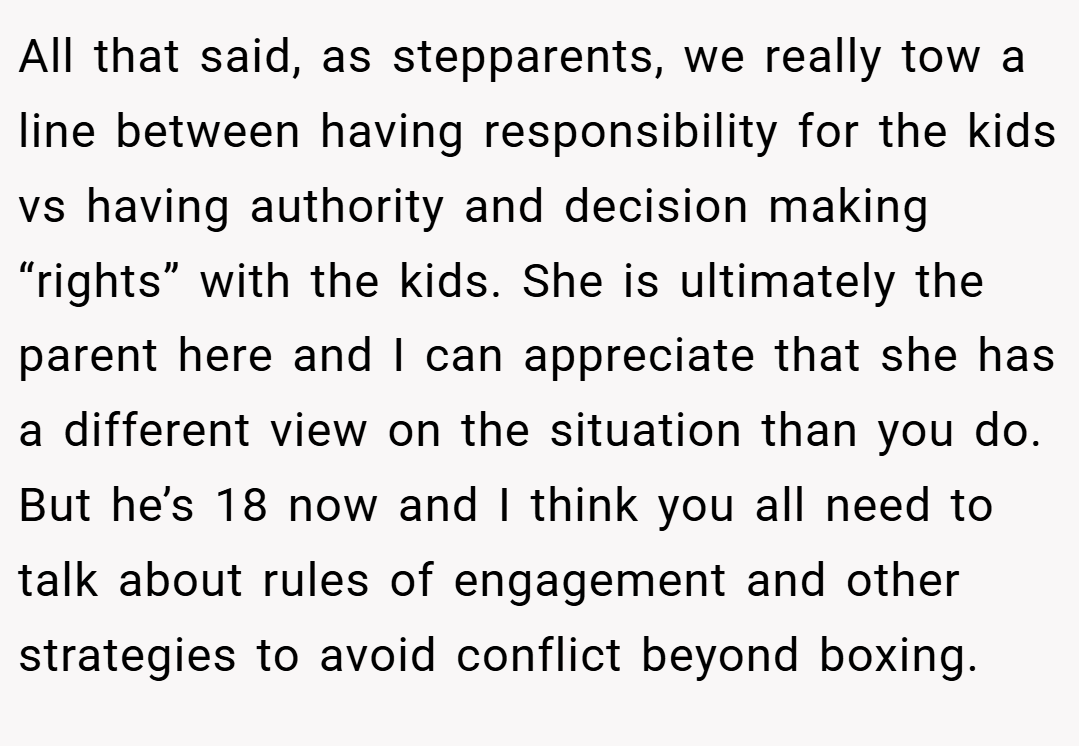 All that said, as stepparents, we really tow a line between having responsibility for the kids vs having authority and decision making “rights” with the kids. She is ultimately the parent here and I can appreciate that she has a different view on the situation than you do. But he’s 18 now and I think you all need to talk about rules of engagement and other strategies to avoid conflict beyond boxing.