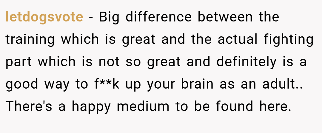 letdogsvote − Big difference between the training which is great and the actual fighting part which is not so great and definitely is a good way to f**k up your brain as an adult.. There's a happy medium to be found here.