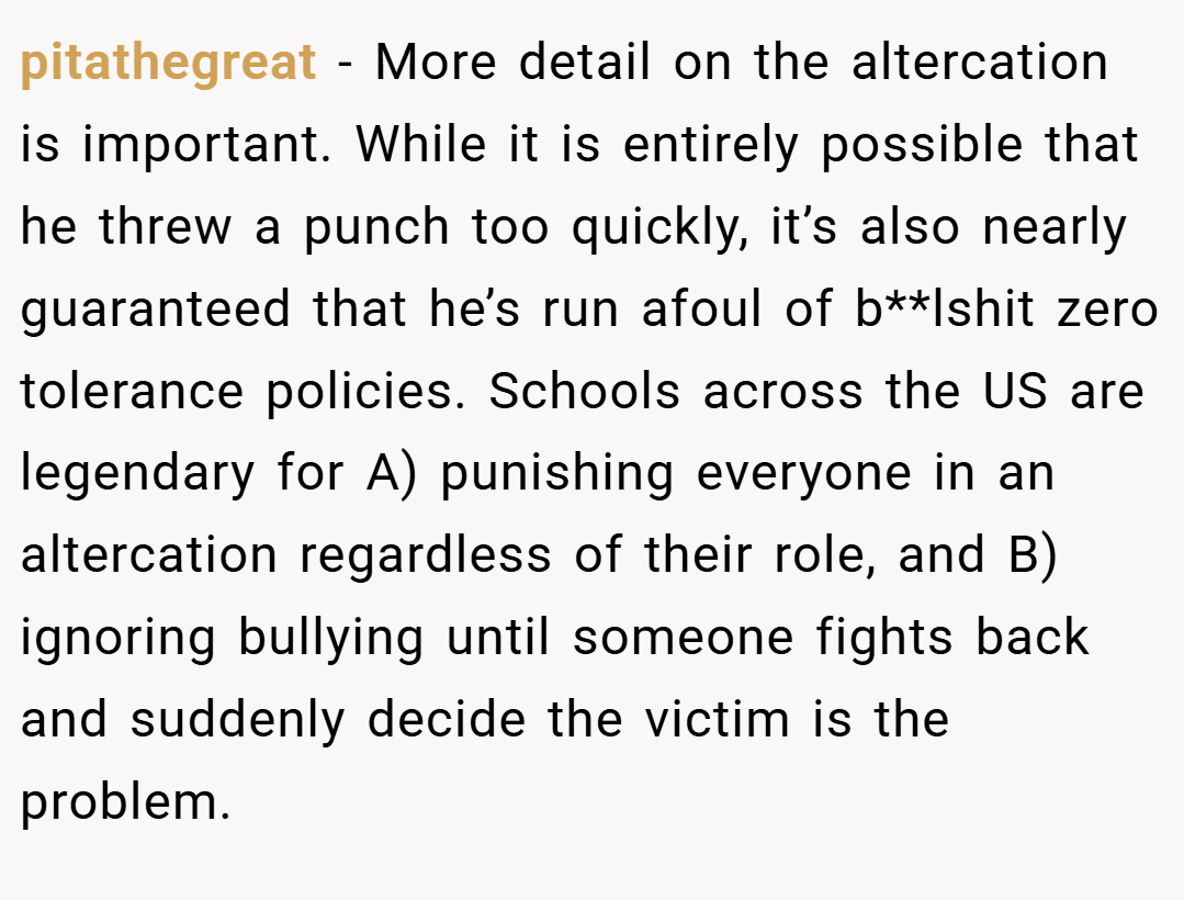 pitathegreat − More detail on the altercation is important. While it is entirely possible that he threw a punch too quickly, it’s also nearly guaranteed that he’s run afoul of b**lshit zero tolerance policies. Schools across the US are legendary for A) punishing everyone in an altercation regardless of their role, and B) ignoring bullying until someone fights back and suddenly decide the victim is the problem.
