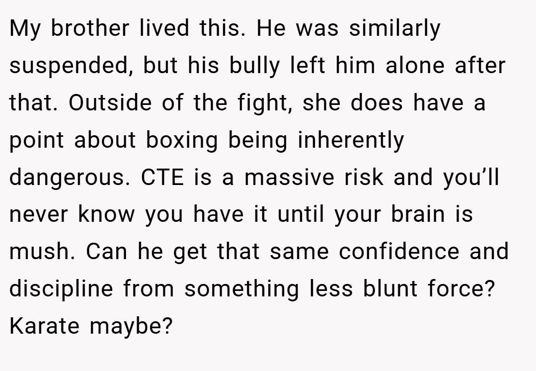 My brother lived this. He was similarly suspended, but his bully left him alone after that. Outside of the fight, she does have a point about boxing being inherently dangerous. CTE is a massive risk and you’ll never know you have it until your brain is mush. Can he get that same confidence and discipline from something less blunt force? Karate maybe?