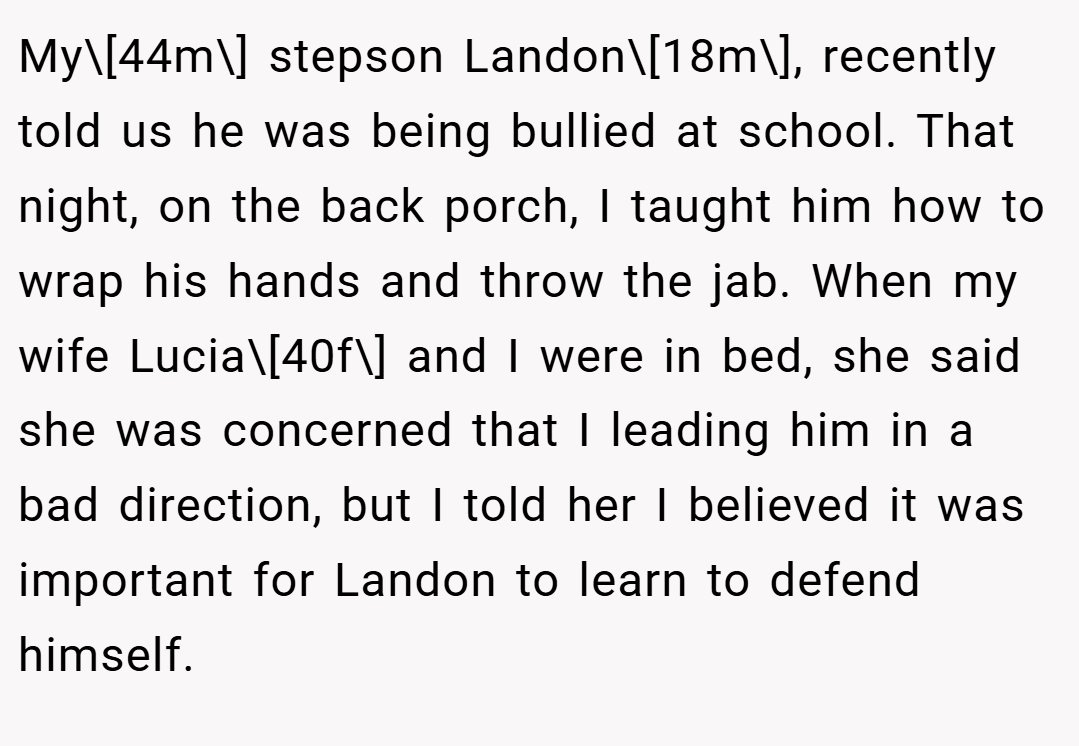 My\[44m\] stepson Landon\[18m\], recently told us he was being bullied at school. That night, on the back porch, I taught him how to wrap his hands and throw the jab. When my wife Lucia\[40f\] and I were in bed, she said she was concerned that I leading him in a bad direction, but I told her I believed it was important for Landon to learn to defend himself.