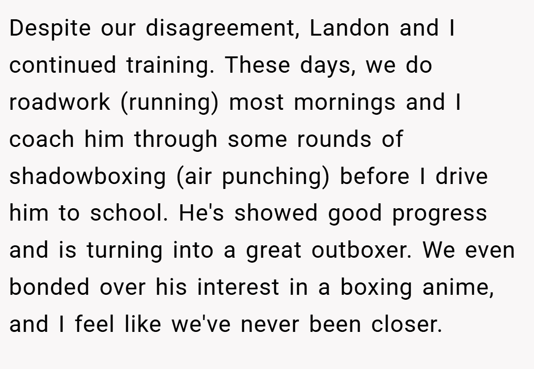 Despite our disagreement, Landon and I continued training. These days, we do roadwork (running) most mornings and I coach him through some rounds of shadowboxing (air punching) before I drive him to school. He's showed good progress and is turning into a great outboxer. We even bonded over his interest in a boxing anime, and I feel like we've never been closer.