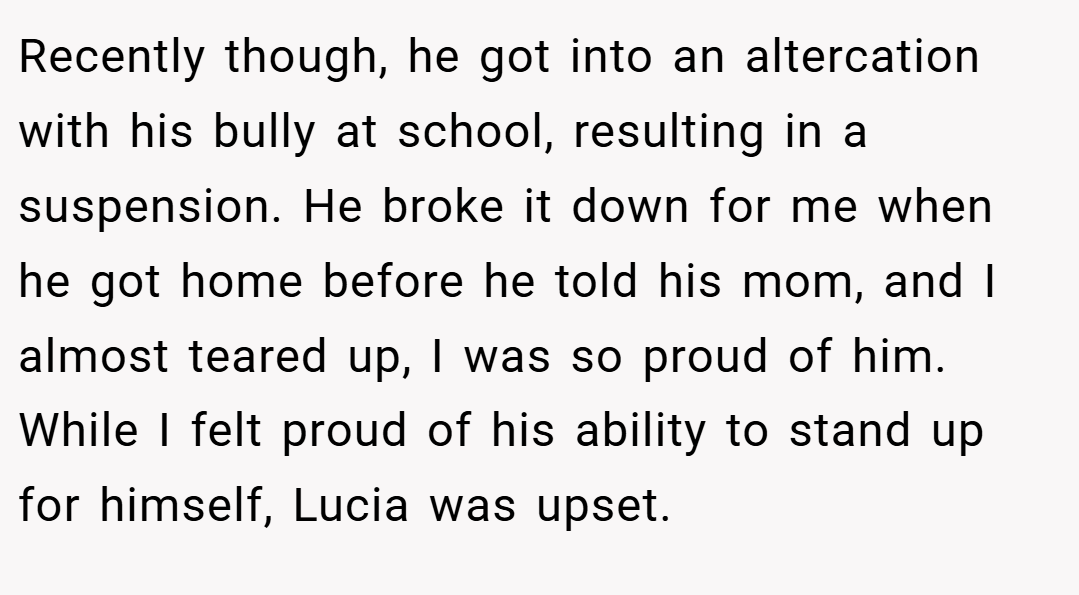 Recently though, he got into an altercation with his bully at school, resulting in a suspension. He broke it down for me when he got home before he told his mom, and I almost teared up, I was so proud of him. While I felt proud of his ability to stand up for himself, Lucia was upset.