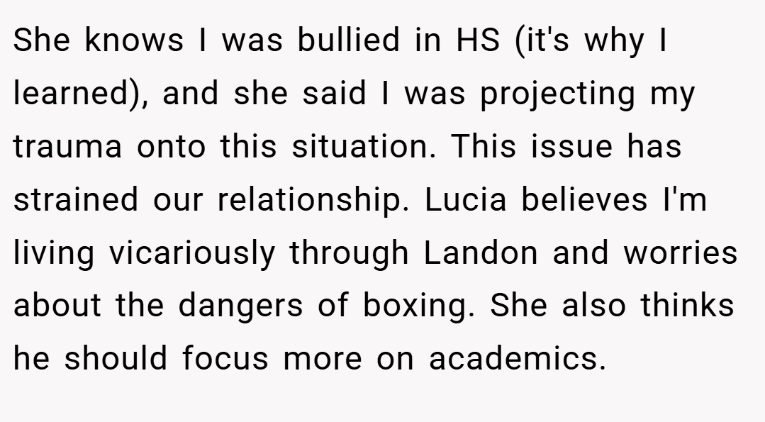 She knows I was bullied in HS (it's why I learned), and she said I was projecting my trauma onto this situation. This issue has strained our relationship. Lucia believes I'm living vicariously through Landon and worries about the dangers of boxing. She also thinks he should focus more on academics.