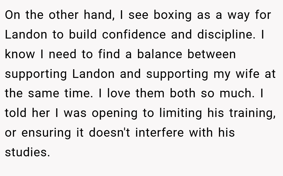 On the other hand, I see boxing as a way for Landon to build confidence and discipline. I know I need to find a balance between supporting Landon and supporting my wife at the same time. I love them both so much. I told her I was opening to limiting his training, or ensuring it doesn't interfere with his studies.