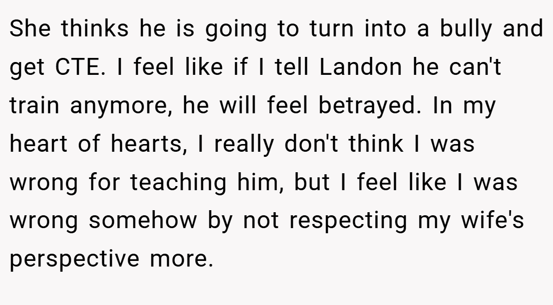 She thinks he is going to turn into a bully and get CTE. I feel like if I tell Landon he can't train anymore, he will feel betrayed. In my heart of hearts, I really don't think I was wrong for teaching him, but I feel like I was wrong somehow by not respecting my wife's perspective more.