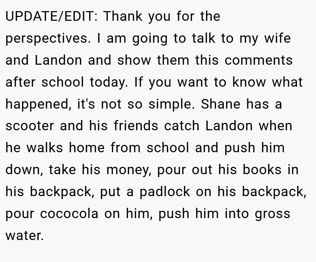 UPDATE/EDIT: Thank you for the perspectives. I am going to talk to my wife and Landon and show them this comments after school today. If you want to know what happened, it's not so simple. Shane has a scooter and his friends catch Landon when he walks home from school and push him down, take his money, pour out his books in his backpack, put a padlock on his backpack, pour cococola on him, push him into gross water.