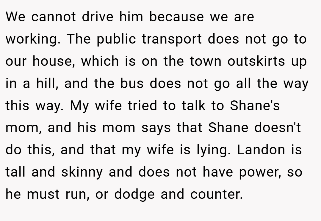 We cannot drive him because we are working. The public transport does not go to our house, which is on the town outskirts up in a hill, and the bus does not go all the way this way. My wife tried to talk to Shane's mom, and his mom says that Shane doesn't do this, and that my wife is lying. Landon is tall and skinny and does not have power, so he must run, or dodge and counter.