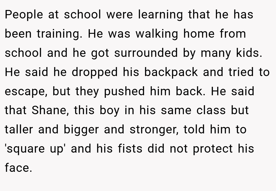 People at school were learning that he has been training. He was walking home from school and he got surrounded by many kids. He said he dropped his backpack and tried to escape, but they pushed him back. He said that Shane, this boy in his same class but taller and bigger and stronger, told him to 'square up' and his fists did not protect his face.