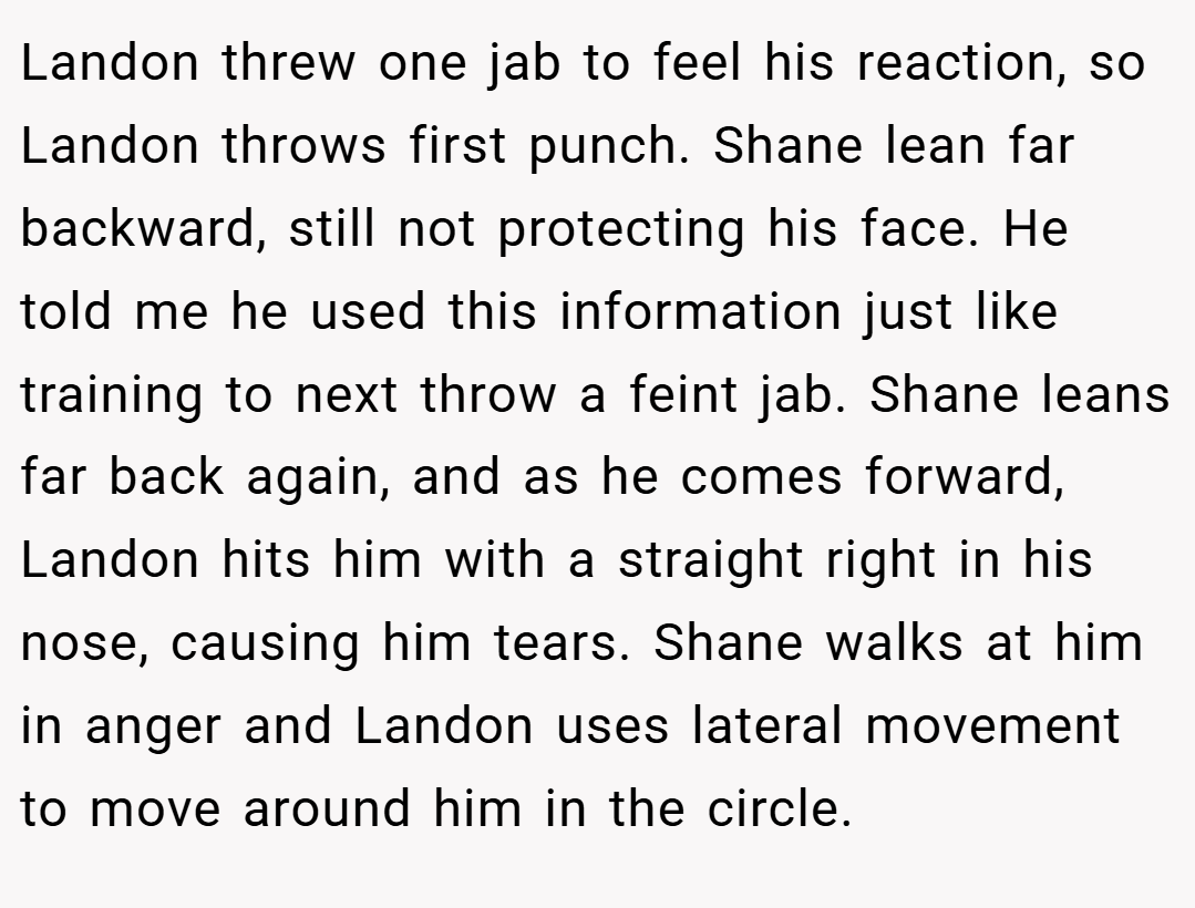 Landon threw one jab to feel his reaction, so Landon throws first punch. Shane lean far backward, still not protecting his face. He told me he used this information just like training to next throw a feint jab. Shane leans far back again, and as he comes forward, Landon hits him with a straight right in his nose, causing him tears. Shane walks at him in anger and Landon uses lateral movement to move around him in the circle.