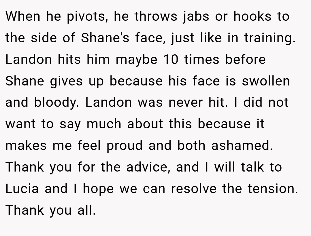 When he pivots, he throws jabs or hooks to the side of Shane's face, just like in training. Landon hits him maybe 10 times before Shane gives up because his face is swollen and bloody. Landon was never hit. I did not want to say much about this because it makes me feel proud and both ashamed. Thank you for the advice, and I will talk to Lucia and I hope we can resolve the tension. Thank you all.