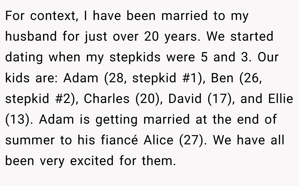 For context, I have been married to my husband for just over 20 years. We started dating when my stepkids were 5 and 3. Our kids are: Adam (28, stepkid #1), Ben (26, stepkid #2), Charles (20), David (17), and Ellie (13). Adam is getting married at the end of summer to his fiancé Alice (27). We have all been very excited for them.