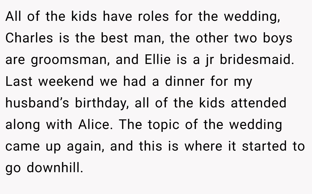All of the kids have roles for the wedding, Charles is the best man, the other two boys are groomsman, and Ellie is a jr bridesmaid. Last weekend we had a dinner for my husband’s birthday, all of the kids attended along with Alice. The topic of the wedding came up again, and this is where it started to go downhill.