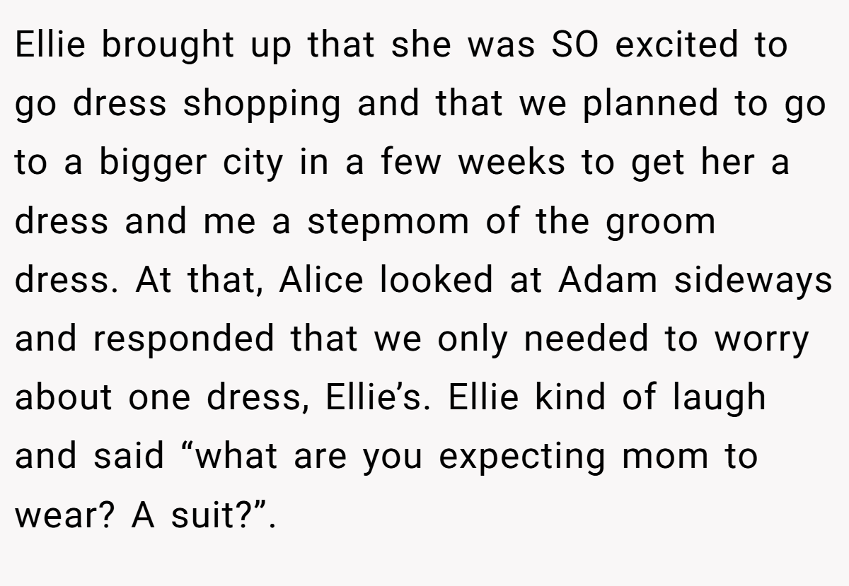 Ellie brought up that she was SO excited to go dress shopping and that we planned to go to a bigger city in a few weeks to get her a dress and me a stepmom of the groom dress. At that, Alice looked at Adam sideways and responded that we only needed to worry about one dress, Ellie’s. Ellie kind of laugh and said “what are you expecting mom to wear? A suit?”.