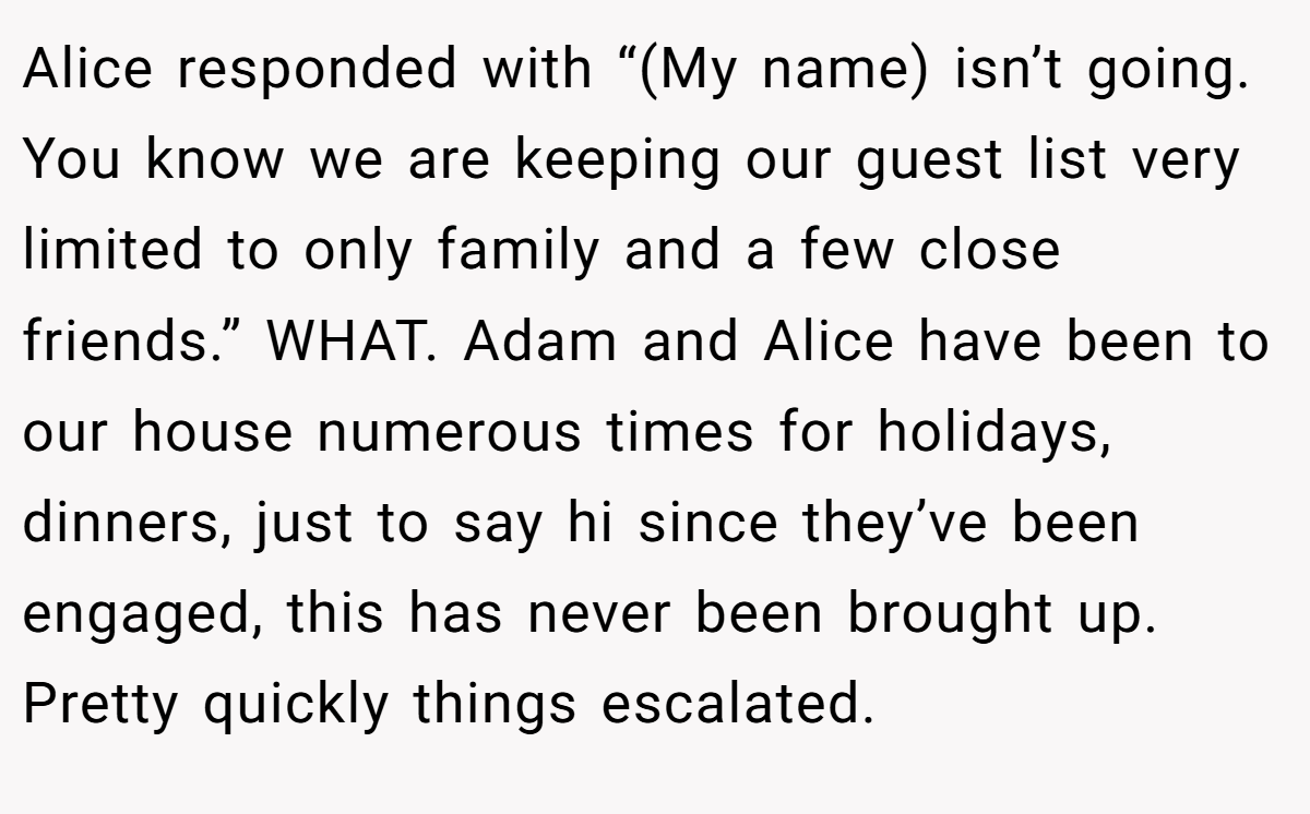 Alice responded with “(My name) isn’t going. You know we are keeping our guest list very limited to only family and a few close friends.” WHAT. Adam and Alice have been to our house numerous times for holidays, dinners, just to say hi since they’ve been engaged, this has never been brought up. Pretty quickly things escalated.