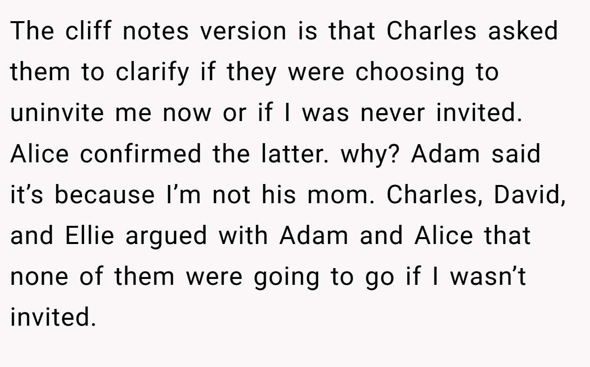 The cliff notes version is that Charles asked them to clarify if they were choosing to uninvite me now or if I was never invited. Alice confirmed the latter. why? Adam said it’s because I’m not his mom. Charles, David, and Ellie argued with Adam and Alice that none of them were going to go if I wasn’t invited.
