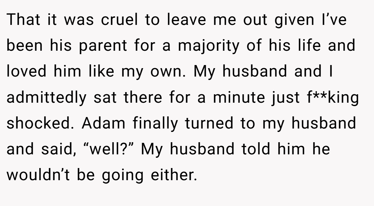 That it was cruel to leave me out given I’ve been his parent for a majority of his life and loved him like my own. My husband and I admittedly sat there for a minute just f**king shocked. Adam finally turned to my husband and said, “well?” My husband told him he wouldn’t be going either.