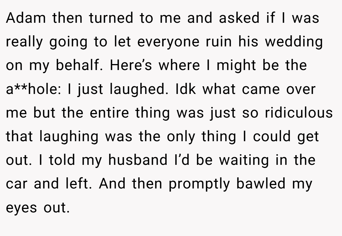 Adam then turned to me and asked if I was really going to let everyone ruin his wedding on my behalf. Here’s where I might be the a**hole: I just laughed. Idk what came over me but the entire thing was just so ridiculous that laughing was the only thing I could get out. I told my husband I’d be waiting in the car and left. And then promptly bawled my eyes out.
