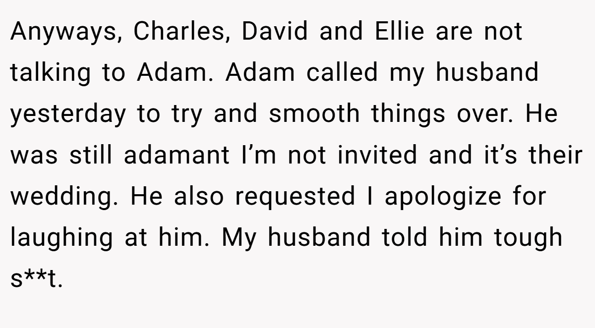 Anyways, Charles, David and Ellie are not talking to Adam. Adam called my husband yesterday to try and smooth things over. He was still adamant I’m not invited and it’s their wedding. He also requested I apologize for laughing at him. My husband told him tough s**t.