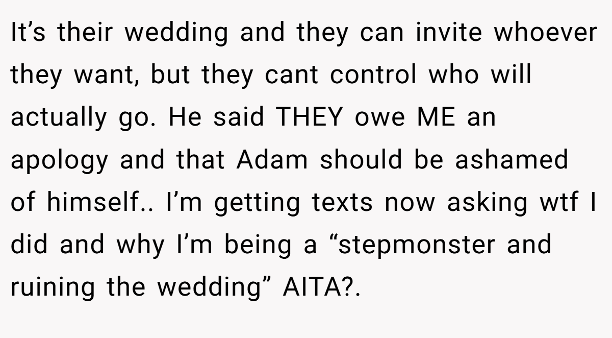 It’s their wedding and they can invite whoever they want, but they cant control who will actually go. He said THEY owe ME an apology and that Adam should be ashamed of himself.. I’m getting texts now asking wtf I did and why I’m being a “stepmonster and ruining the wedding” AITA?. 