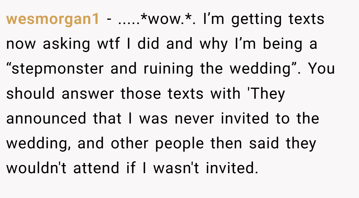 wesmorgan1 − .....*wow.*. I’m getting texts now asking wtf I did and why I’m being a “stepmonster and ruining the wedding”. You should answer those texts with 'They announced that I was never invited to the wedding, and other people then said they wouldn't attend if I wasn't invited.