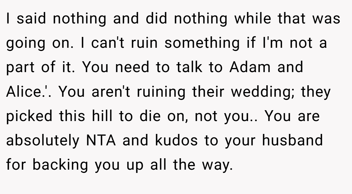 I said nothing and did nothing while that was going on. I can't ruin something if I'm not a part of it. You need to talk to Adam and Alice.'. You aren't ruining their wedding; they picked this hill to die on, not you.. You are absolutely NTA and kudos to your husband for backing you up all the way.