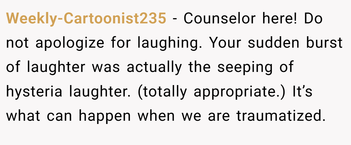 Weekly-Cartoonist235 − Counselor here! Do not apologize for laughing. Your sudden burst of laughter was actually the seeping of hysteria laughter. (totally appropriate.) It’s what can happen when we are traumatized.