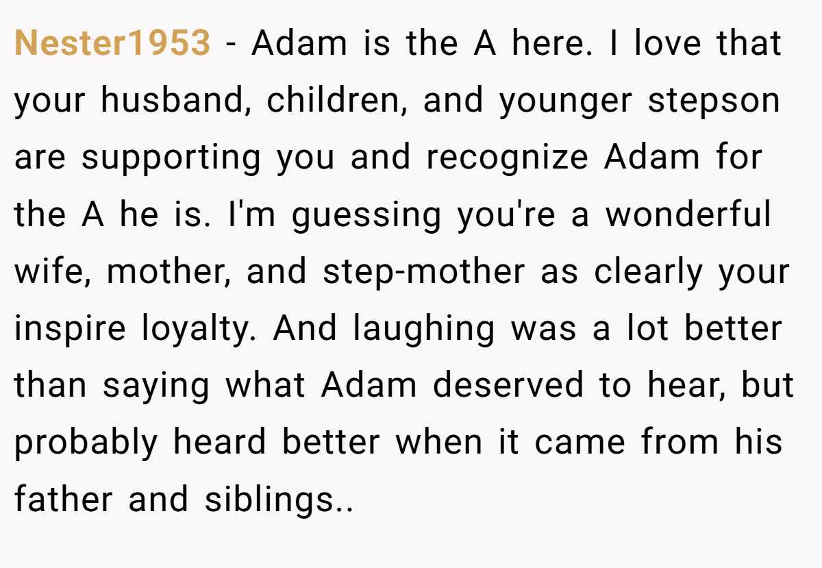 Nester1953 − Adam is the A here. I love that your husband, children, and younger stepson are supporting you and recognize Adam for the A he is. I'm guessing you're a wonderful wife, mother, and step-mother as clearly your inspire loyalty. And laughing was a lot better than saying what Adam deserved to hear, but probably heard better when it came from his father and siblings..