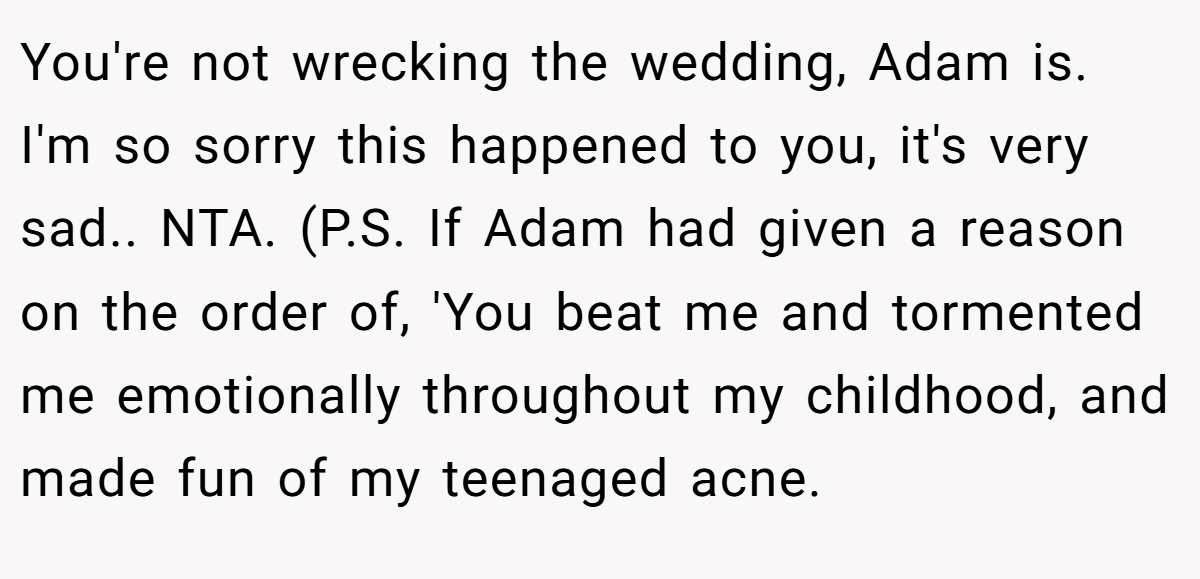 You're not wrecking the wedding, Adam is. I'm so sorry this happened to you, it's very sad.. NTA. (P.S. If Adam had given a reason on the order of, 'You beat me and tormented me emotionally throughout my childhood, and made fun of my teenaged acne.