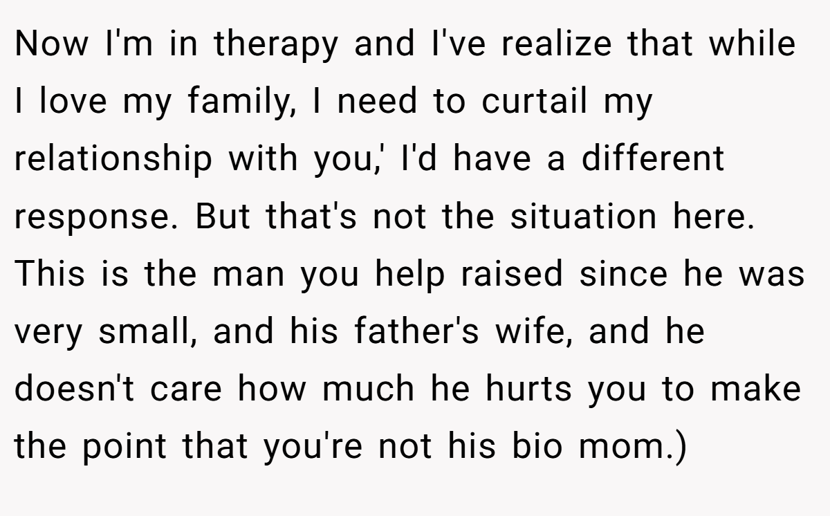 Now I'm in therapy and I've realize that while I love my family, I need to curtail my relationship with you,' I'd have a different response. But that's not the situation here. This is the man you help raised since he was very small, and his father's wife, and he doesn't care how much he hurts you to make the point that you're not his bio mom.)