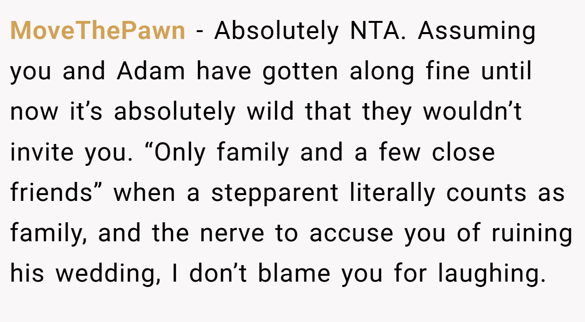 MoveThePawn − Absolutely NTA. Assuming you and Adam have gotten along fine until now it’s absolutely wild that they wouldn’t invite you. “Only family and a few close friends” when a stepparent literally counts as family, and the nerve to accuse you of ruining his wedding, I don’t blame you for laughing.