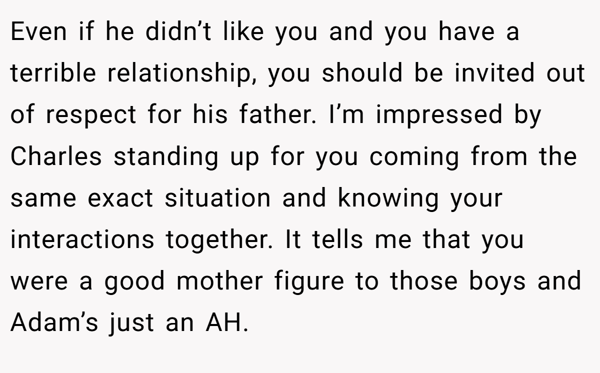 Even if he didn’t like you and you have a terrible relationship, you should be invited out of respect for his father. I’m impressed by Charles standing up for you coming from the same exact situation and knowing your interactions together. It tells me that you were a good mother figure to those boys and Adam’s just an AH.