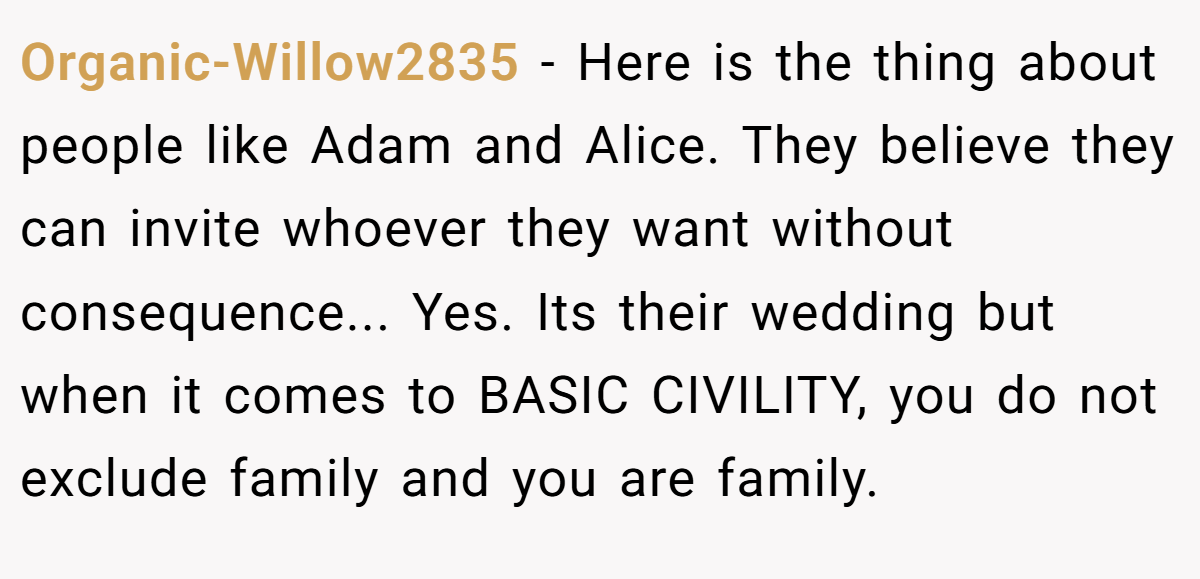 Organic-Willow2835 − Here is the thing about people like Adam and Alice. They believe they can invite whoever they want without consequence... Yes. Its their wedding but when it comes to BASIC CIVILITY, you do not exclude family and you are family.