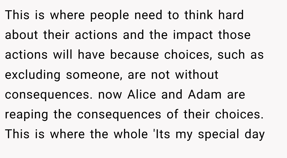 This is where people need to think hard about their actions and the impact those actions will have because choices, such as excluding someone, are not without consequences. now Alice and Adam are reaping the consequences of their choices. This is where the whole 'Its my special day