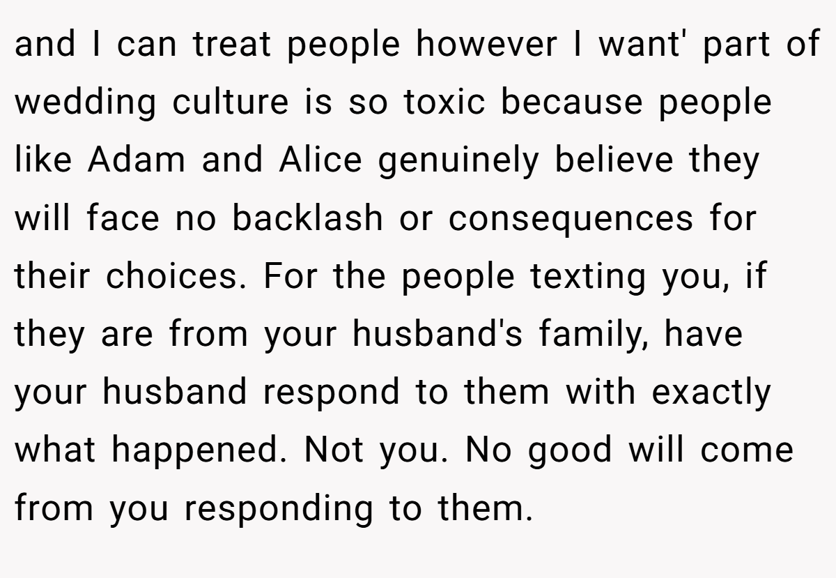 and I can treat people however I want' part of wedding culture is so toxic because people like Adam and Alice genuinely believe they will face no backlash or consequences for their choices. For the people texting you, if they are from your husband's family, have your husband respond to them with exactly what happened. Not you. No good will come from you responding to them.