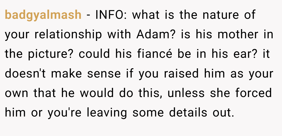 badgyalmash − INFO: what is the nature of your relationship with Adam? is his mother in the picture? could his fiancé be in his ear? it doesn't make sense if you raised him as your own that he would do this, unless she forced him or you're leaving some details out.