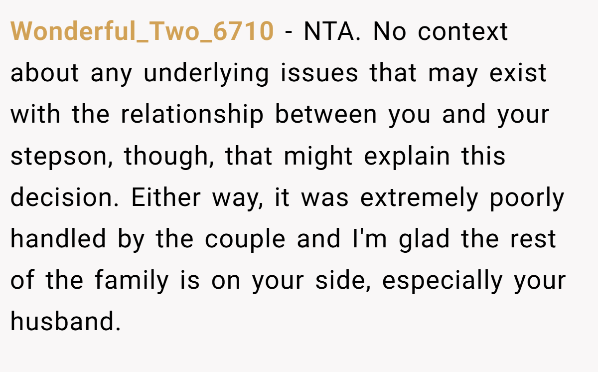 Wonderful_Two_6710 − NTA. No context about any underlying issues that may exist with the relationship between you and your stepson, though, that might explain this decision. Either way, it was extremely poorly handled by the couple and I'm glad the rest of the family is on your side, especially your husband.