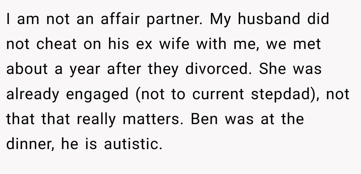 I am not an affair partner. My husband did not cheat on his ex wife with me, we met about a year after they divorced. She was already engaged (not to current stepdad), not that that really matters. Ben was at the dinner, he is autistic.