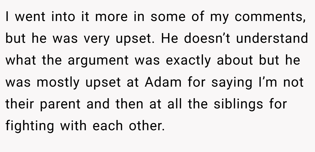I went into it more in some of my comments, but he was very upset. He doesn’t understand what the argument was exactly about but he was mostly upset at Adam for saying I’m not their parent and then at all the siblings for fighting with each other.