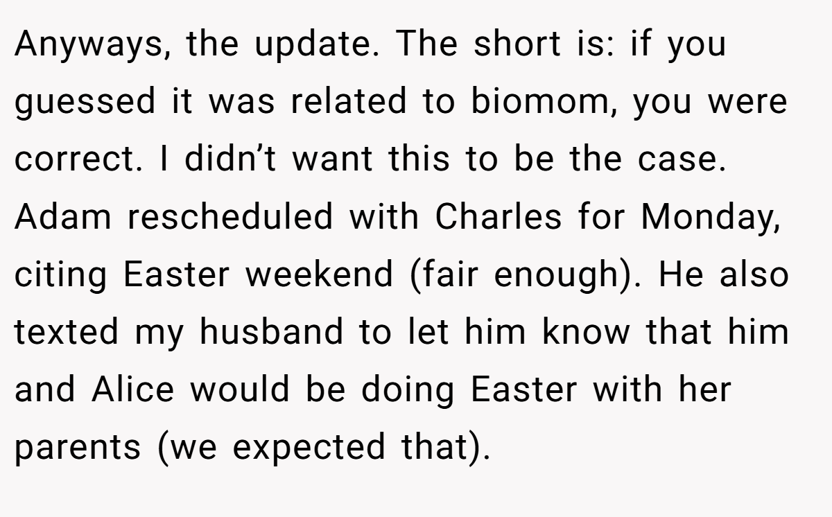 Anyways, the update. The short is: if you guessed it was related to biomom, you were correct. I didn’t want this to be the case. Adam rescheduled with Charles for Monday, citing Easter weekend (fair enough). He also texted my husband to let him know that him and Alice would be doing Easter with her parents (we expected that).
