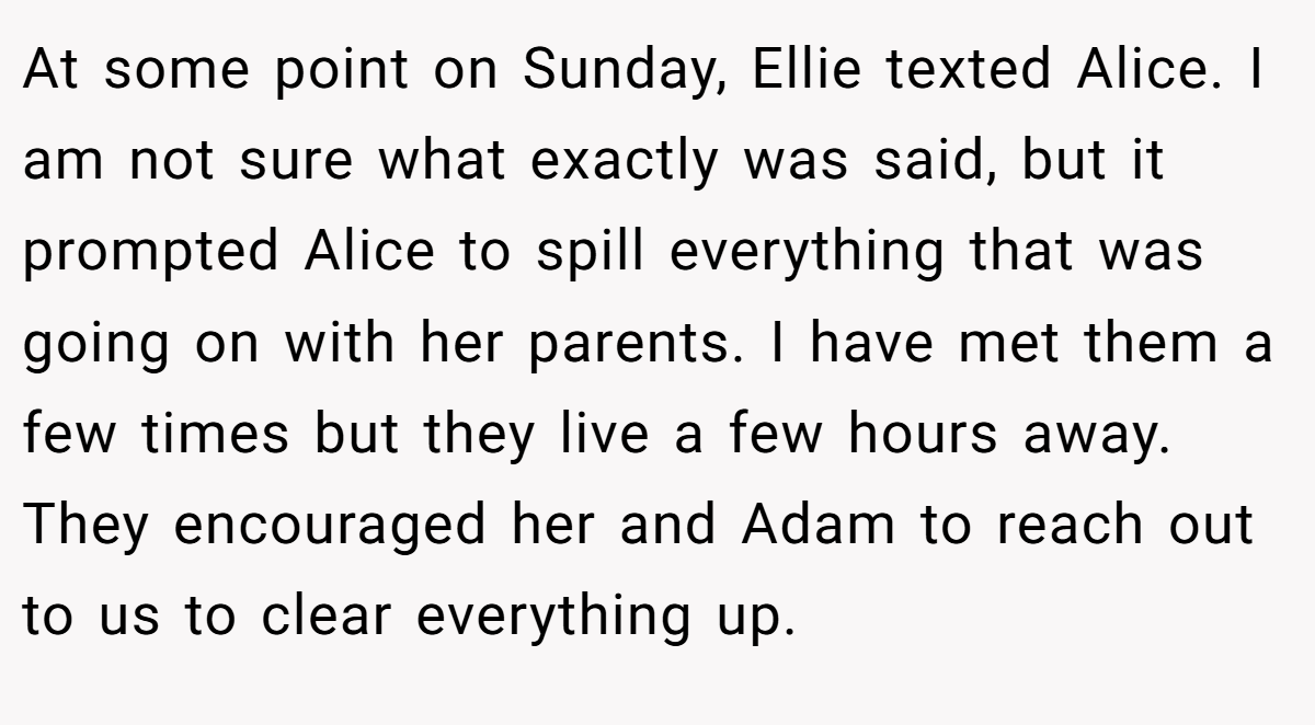At some point on Sunday, Ellie texted Alice. I am not sure what exactly was said, but it prompted Alice to spill everything that was going on with her parents. I have met them a few times but they live a few hours away. They encouraged her and Adam to reach out to us to clear everything up.