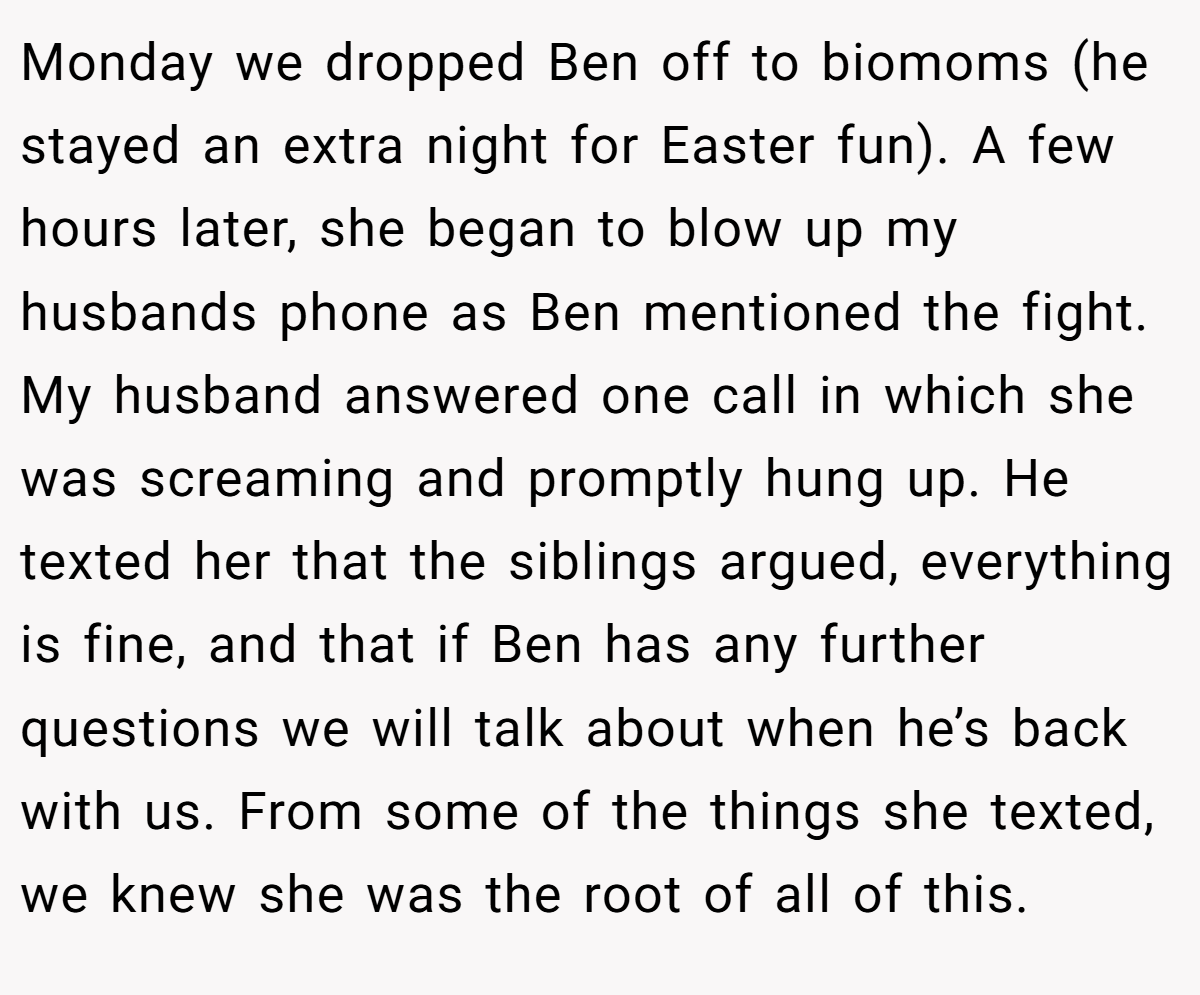 Monday we dropped Ben off to biomoms (he stayed an extra night for Easter fun). A few hours later, she began to blow up my husbands phone as Ben mentioned the fight. My husband answered one call in which she was screaming and promptly hung up. He texted her that the siblings argued, everything is fine, and that if Ben has any further questions we will talk about when he’s back with us. From some of the things she texted, we knew she was the root of all of this.