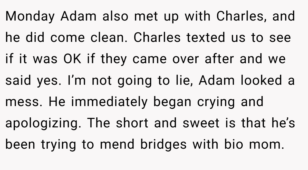 Monday Adam also met up with Charles, and he did come clean. Charles texted us to see if it was OK if they came over after and we said yes. I’m not going to lie, Adam looked a mess. He immediately began crying and apologizing. The short and sweet is that he’s been trying to mend bridges with bio mom.
