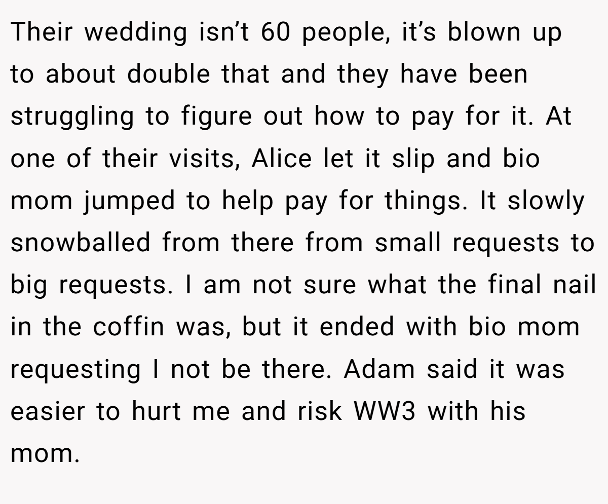 Their wedding isn’t 60 people, it’s blown up to about double that and they have been struggling to figure out how to pay for it. At one of their visits, Alice let it slip and bio mom jumped to help pay for things. It slowly snowballed from there from small requests to big requests. I am not sure what the final nail in the coffin was, but it ended with bio mom requesting I not be there. Adam said it was easier to hurt me and risk WW3 with his mom.