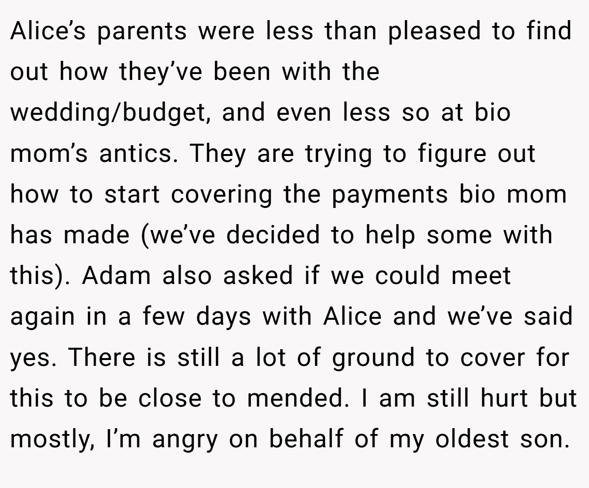 Alice’s parents were less than pleased to find out how they’ve been with the wedding/budget, and even less so at bio mom’s antics. They are trying to figure out how to start covering the payments bio mom has made (we’ve decided to help some with this). Adam also asked if we could meet again in a few days with Alice and we’ve said yes. There is still a lot of ground to cover for this to be close to mended. I am still hurt but mostly, I’m angry on behalf of my oldest son.