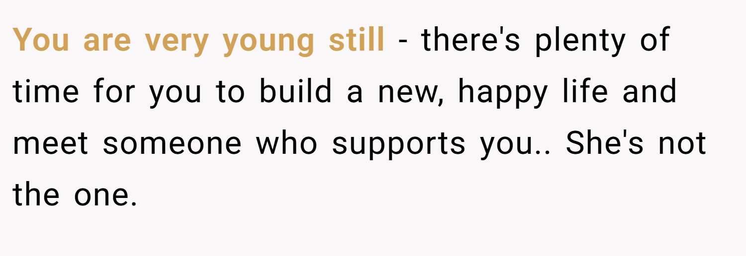 You are very young still - there's plenty of time for you to build a new, happy life and meet someone who supports you.. She's not the one.