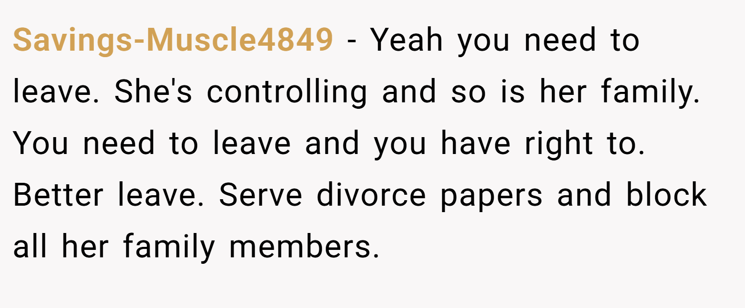 Savings-Muscle4849 − Yeah you need to leave. She's controlling and so is her family. You need to leave and you have right to. Better leave. Serve divorce papers and block all her family members.