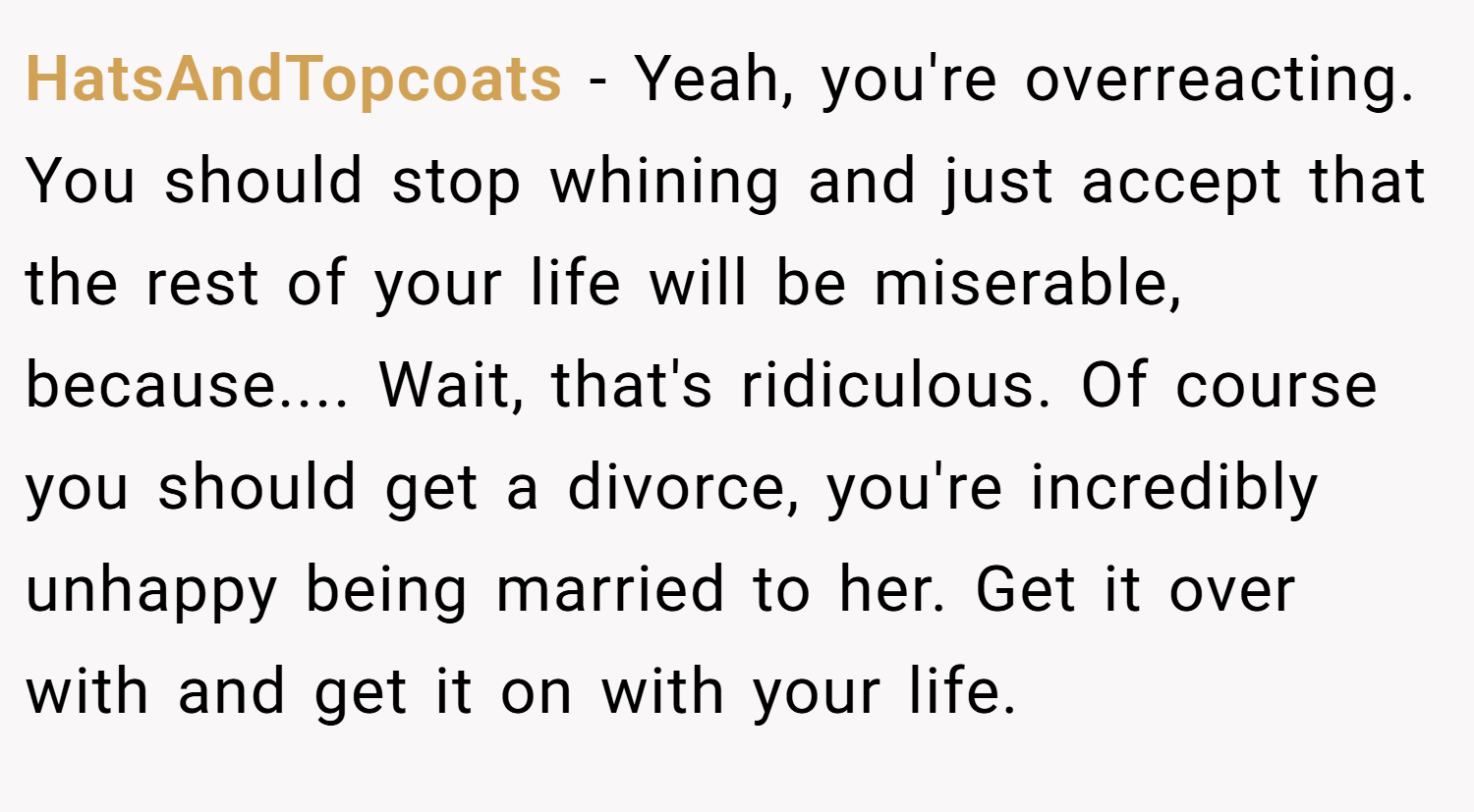 HatsAndTopcoats − Yeah, you're overreacting. You should stop whining and just accept that the rest of your life will be miserable, because.... Wait, that's ridiculous. Of course you should get a divorce, you're incredibly unhappy being married to her. Get it over with and get it on with your life.